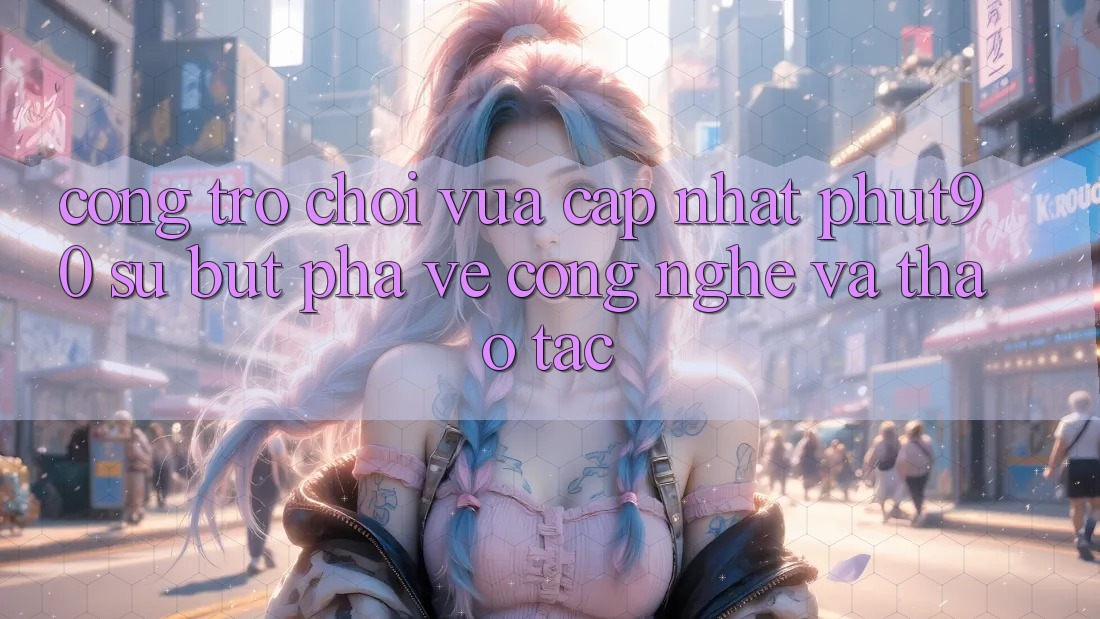 Cổng Trò chơi Vừa cập nhật Phut90: Sự Bứt Phá Về Công Nghệ Và Thao tác