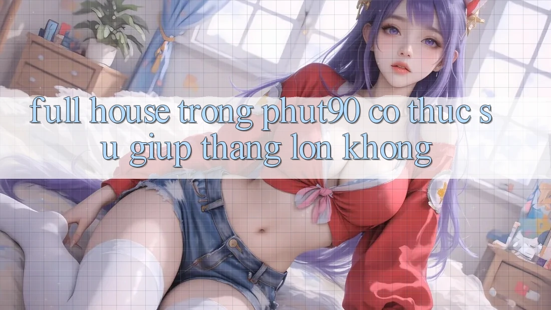 “Full house” trong Phut90 có thực sự giúp thắng lớn không? “Full house” trong Phut90 có thực sự giúp thắng lớn không?