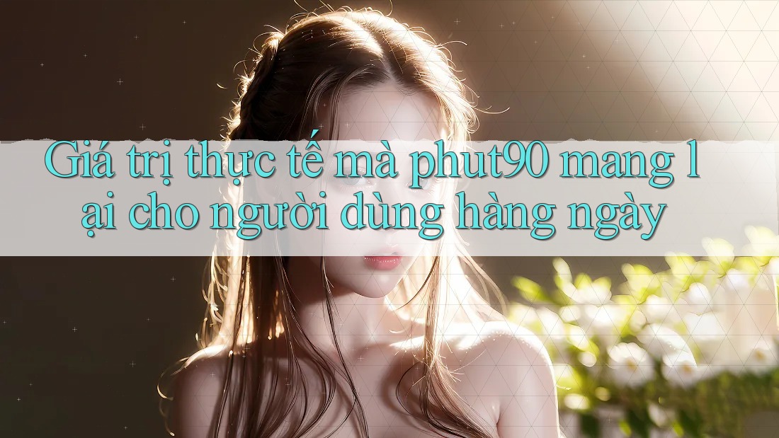 Giá trị thực tế mà phut90 mang lại cho người dùng hàng ngày