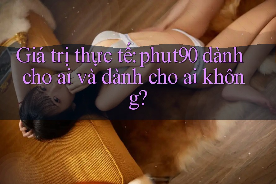 Giá trị thực tế: phut90 dành cho ai và dành cho ai không? Giá trị thực tế: phut90 dành cho ai và dành cho ai không?