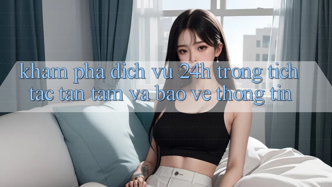 Khám phá Dịch Vụ 24h: Trong tích tắc, Tận Tâm Và Bảo vệ thông tin Khám phá Dịch Vụ 24h: Trong tích tắc, Tận Tâm Và Bảo vệ thông tin
