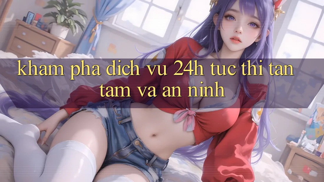 Khám phá Dịch Vụ 24h: Tức thì, Tận Tâm Và An ninh