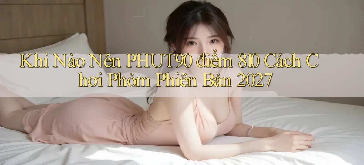 Khi nào nên phut90 điểm 810 cách chơi phỏm phiên bản 2027