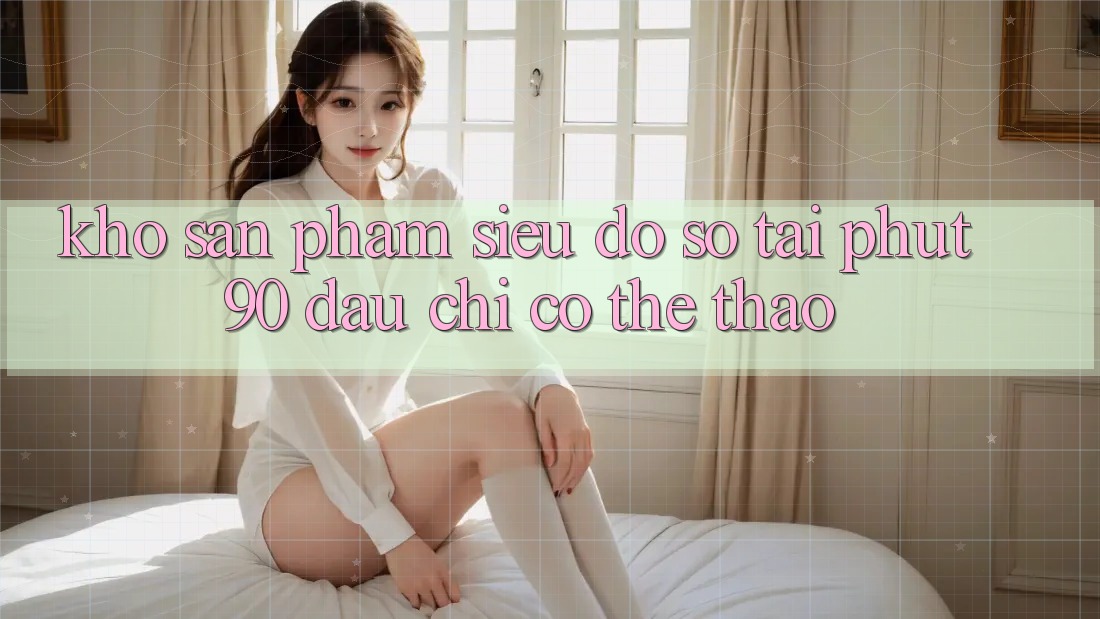 Kho Sản Phẩm Siêu Đồ Sộ Tại Phut90: Đâu chỉ Có Thể Thao Kho Sản Phẩm Siêu Đồ Sộ Tại Phut90: Đâu chỉ Có Thể Thao