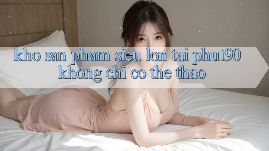 Kho Sản Phẩm Siêu Lớn Tại Phut90: Không Chỉ Có Thể Thao Kho Sản Phẩm Siêu Lớn Tại Phut90: Không Chỉ Có Thể Thao