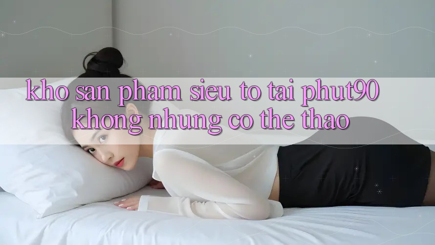 Kho Sản Phẩm Siêu To Tại Phut90: Không những Có Thể Thao Kho Sản Phẩm Siêu To Tại Phut90: Không những Có Thể Thao