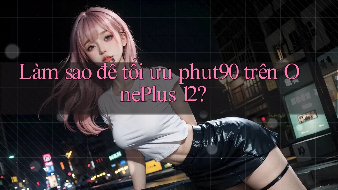 Làm sao để tối ưu phut90 trên OnePlus 12?