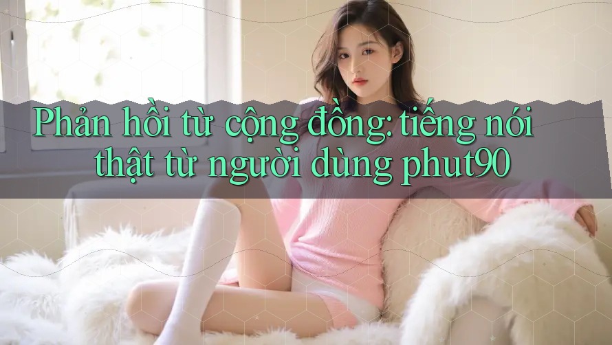 Phản hồi từ cộng đồng: tiếng nói thật từ người dùng phut90 Phản hồi từ cộng đồng: tiếng nói thật từ người dùng phut90
