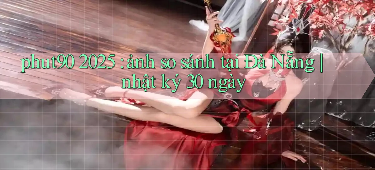 phut90 2025 ảnh so sánh tại Đà Nẵng nhật ký 30 ngày