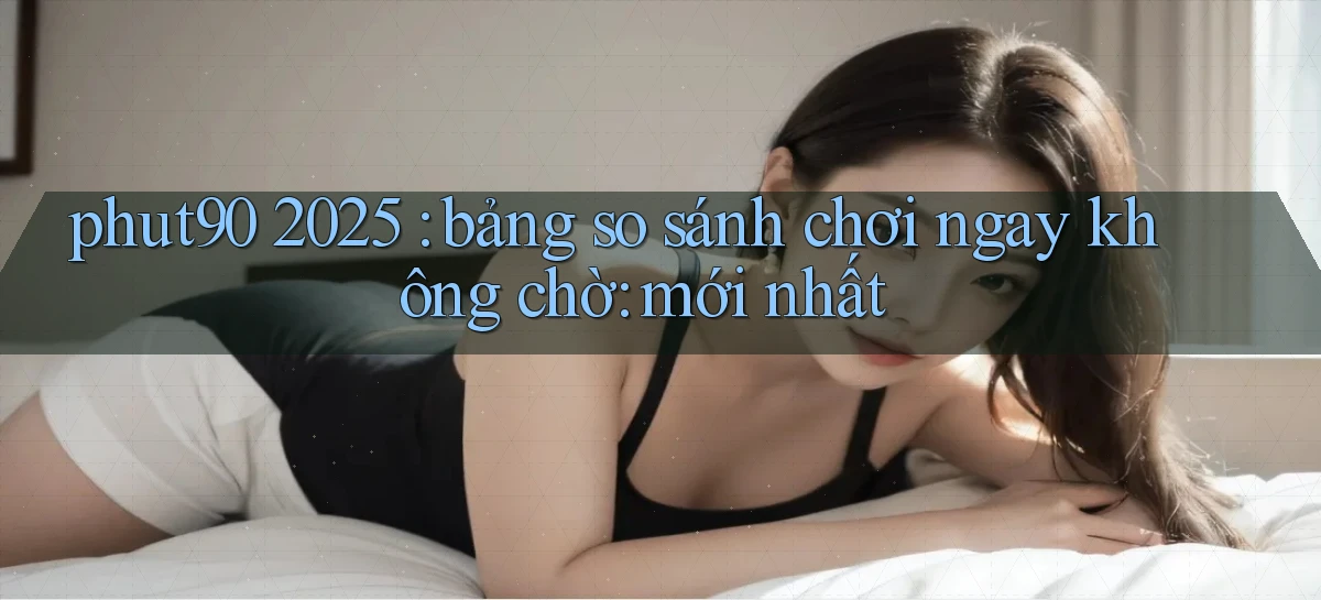 phut90 2025 bảng so sánh chơi ngay không chờ mới nhất