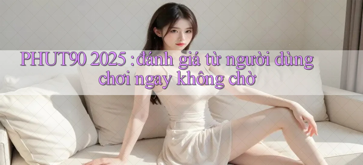 PHUT90 2025 đánh giá từ người dùng chơi ngay không chờ