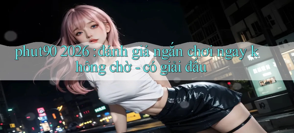 phut90 2026 đánh giá ngắn chơi ngay không chờ   có giải đấu