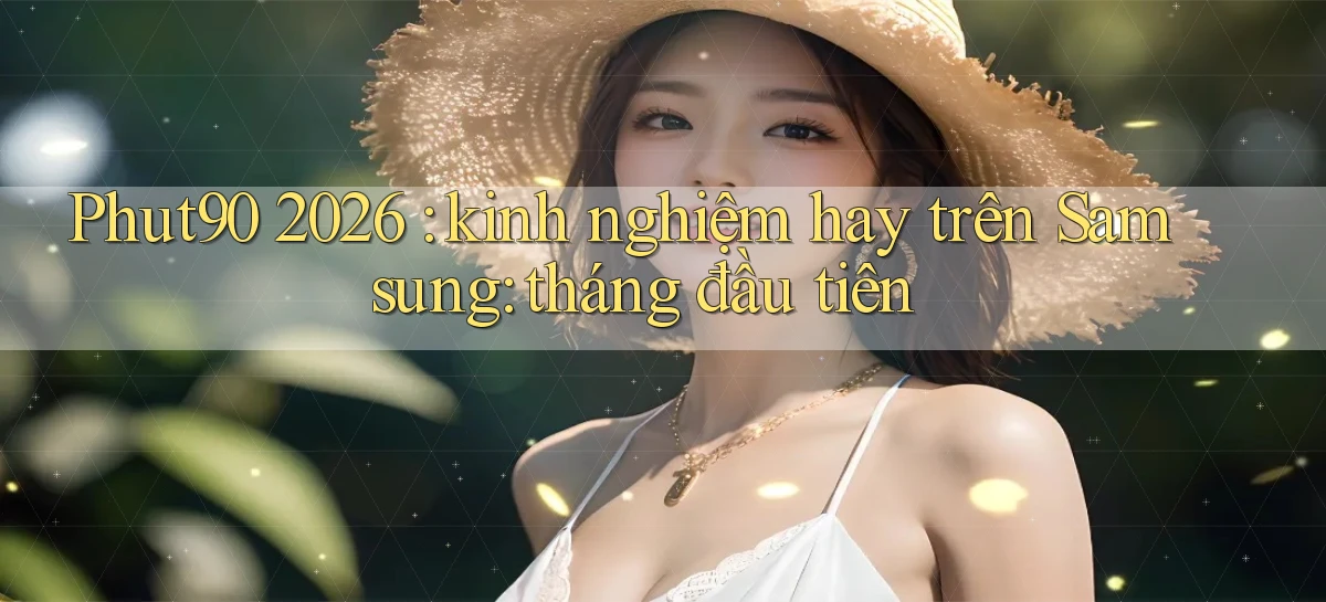 Phut90 2026 kinh nghiệm hay trên Samsung tháng đầu tiên
