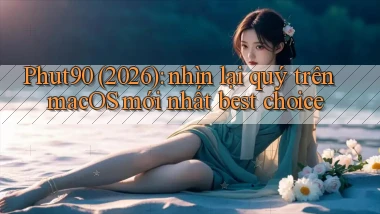 Phut90 (2026) nhìn lại quý trên macOS mới nhất best choice