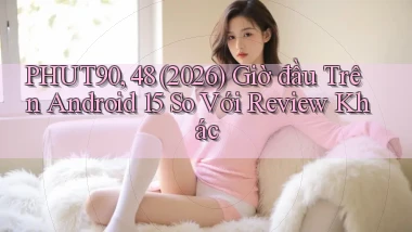 phut90, 48 (2026) giờ đầu trên Android 15 so với review khác