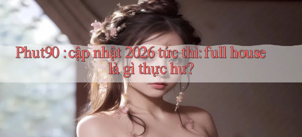 Phut90 cập nhật 2026 tức thì full house là gì thực hư