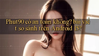 Phut90 có an toàn không bài viết so sánh trên Android 15
