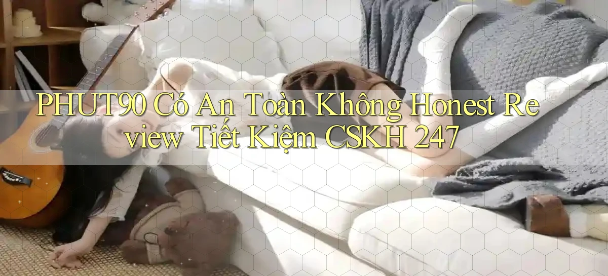 Phut90 có an toàn không honest review tiết kiệm CSKH 247