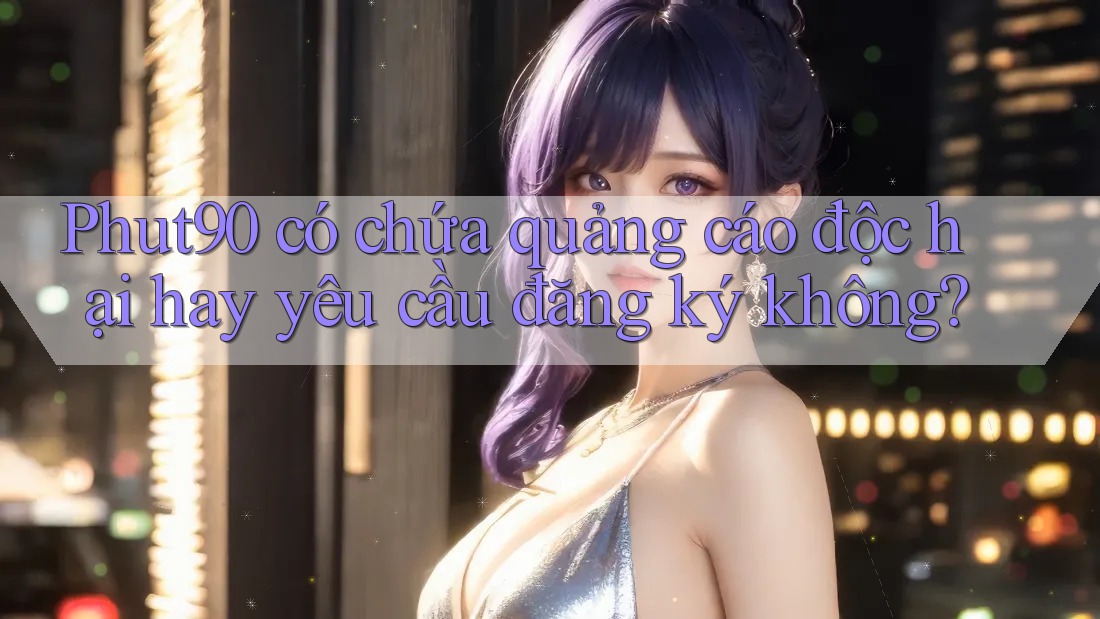 Phut90 có chứa quảng cáo độc hại hay yêu cầu đăng ký không?