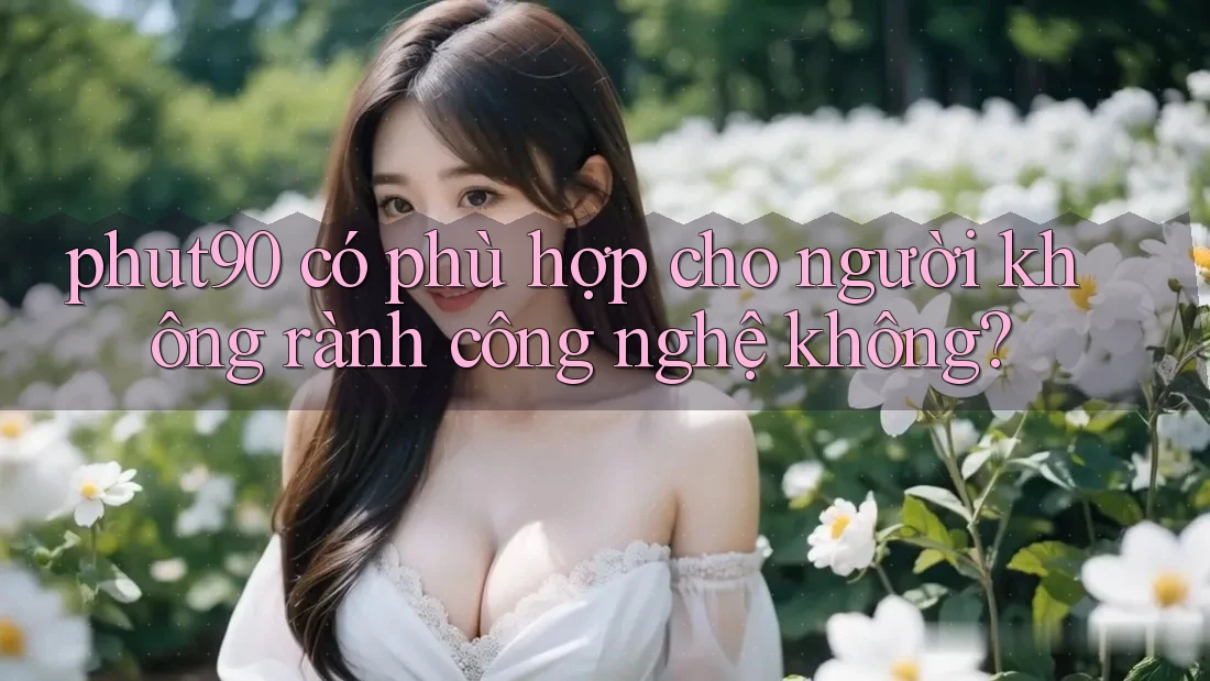 phut90 có phù hợp cho người không rành công nghệ không? phut90 có phù hợp cho người không rành công nghệ không?