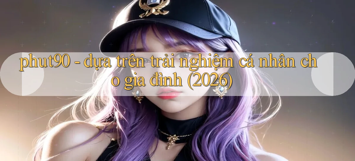 phut90   dựa trên trải nghiệm cá nhân cho gia đình (2026)