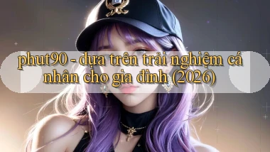 phut90   dựa trên trải nghiệm cá nhân cho gia đình (2026)