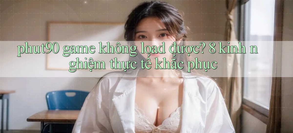 phut90 game không load được 8 kinh nghiệm thực tế khắc phục