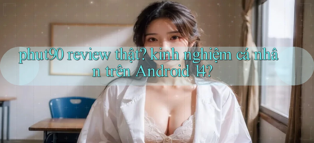 phut90 review thật kinh nghiệm cá nhân trên Android 14
