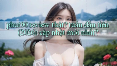 phut90 review thật tuần đầu tiên (2026) cập nhật mới nhất