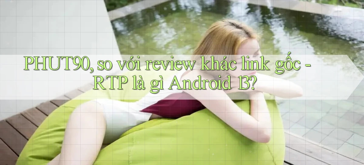 PHUT90, so với review khác link gốc   RTP là gì Android 13