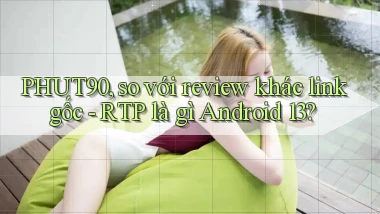 PHUT90, so với review khác link gốc   RTP là gì Android 13