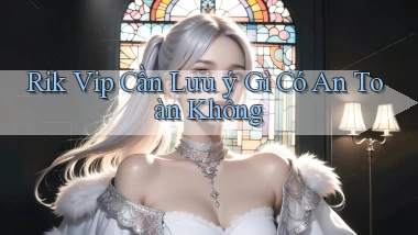 rik vip cần lưu ý gì có an toàn không