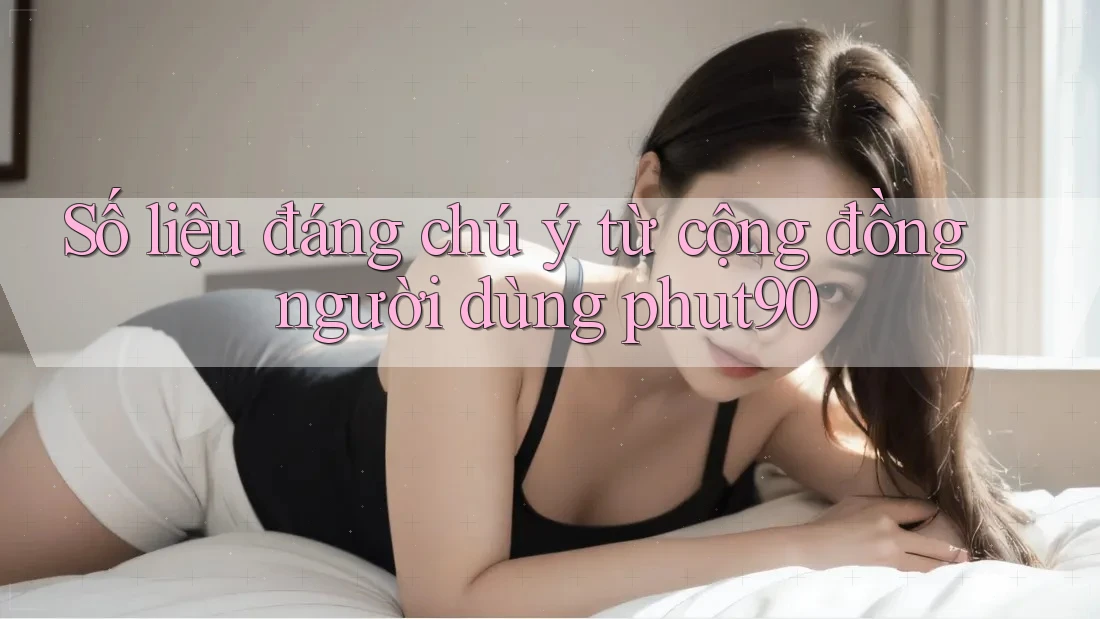 Số liệu đáng chú ý từ cộng đồng người dùng phut90
