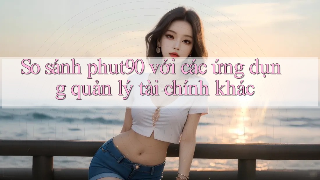 So sánh phut90 với các ứng dụng quản lý tài chính khác