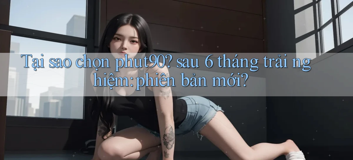 Tại sao chọn phut90 sau 6 tháng trải nghiệm phiên bản mới