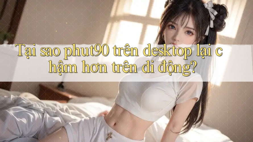 Tại sao phut90 trên desktop lại chậm hơn trên di động? Tại sao phut90 trên desktop lại chậm hơn trên di động?