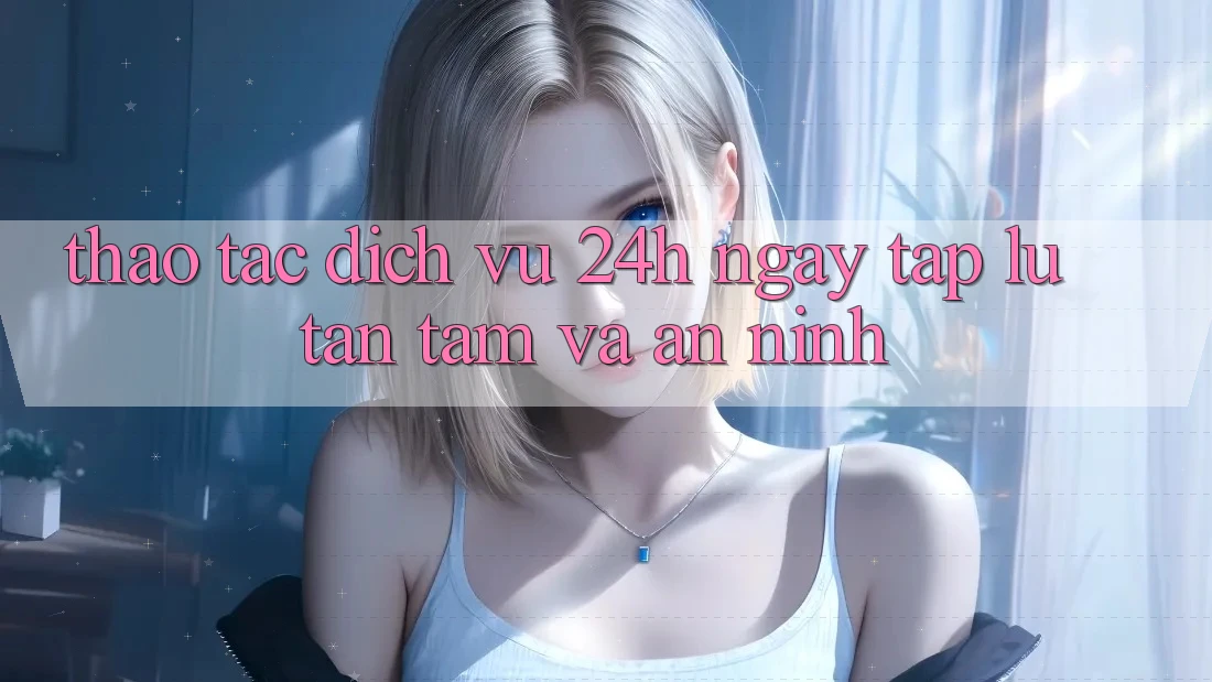 Thao tác Dịch Vụ 24h: Ngay tắp lự, Tận Tâm Và An ninh