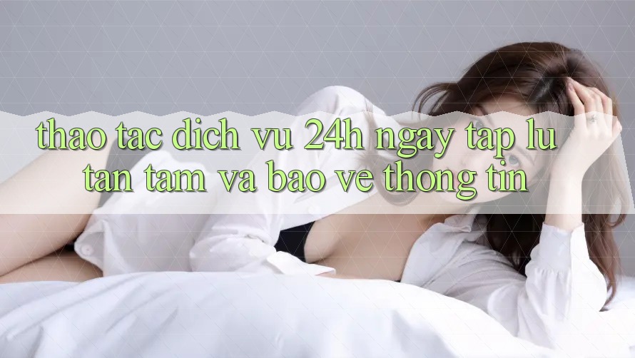 Thao tác Dịch Vụ 24h: Ngay tắp lự, Tận Tâm Và Bảo vệ thông tin Thao tác Dịch Vụ 24h: Ngay tắp lự, Tận Tâm Và Bảo vệ thông tin