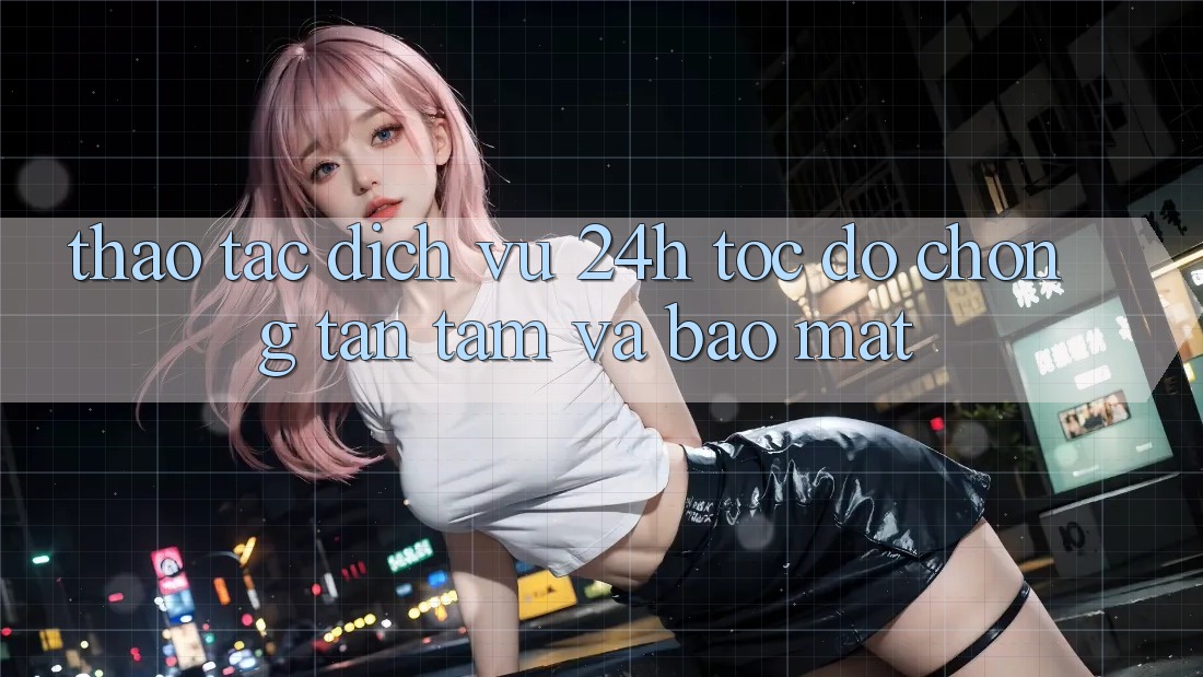 Thao tác Dịch Vụ 24h: Tốc độ Chóng, Tận Tâm Và Bảo Mật