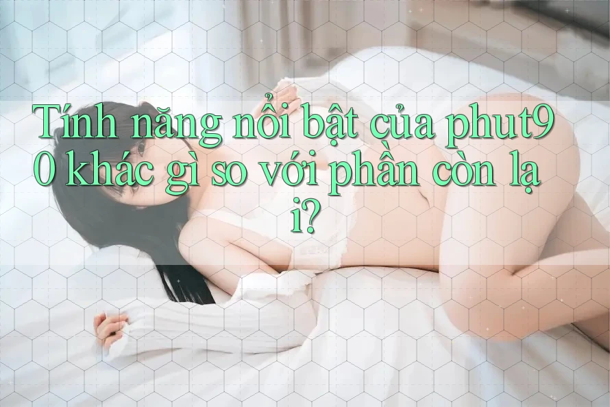 Tính năng nổi bật của phut90 khác gì so với phần còn lại? Tính năng nổi bật của phut90 khác gì so với phần còn lại?