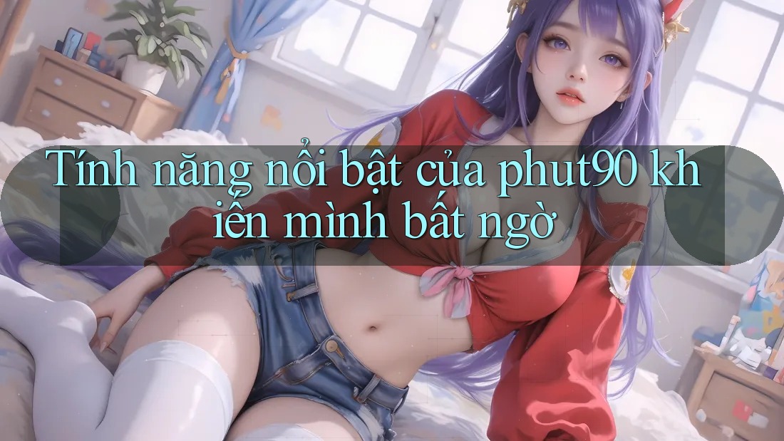 Tính năng nổi bật của phut90 khiến mình bất ngờ Tính năng nổi bật của phut90 khiến mình bất ngờ