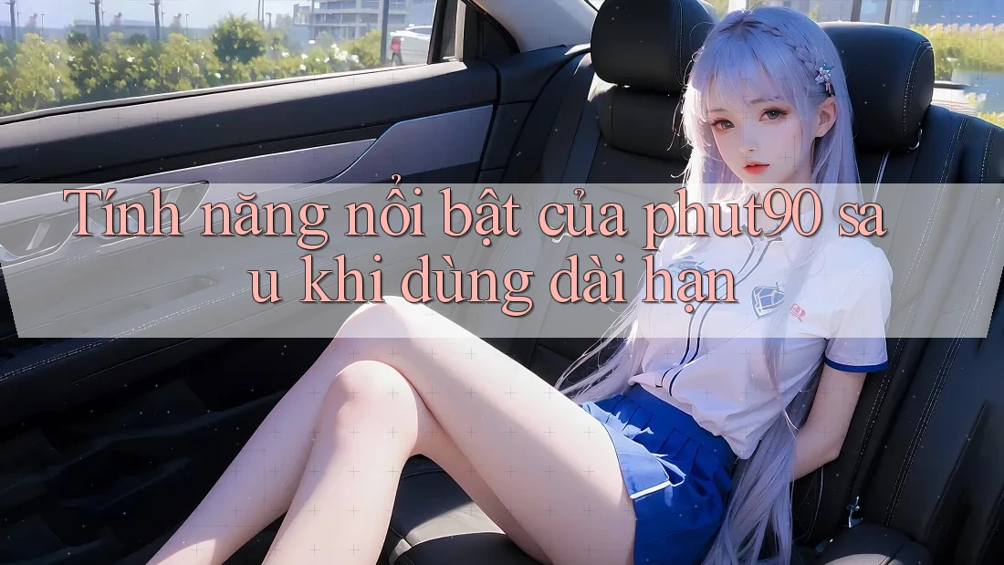 Tính năng nổi bật của phut90 sau khi dùng dài hạn Tính năng nổi bật của phut90 sau khi dùng dài hạn