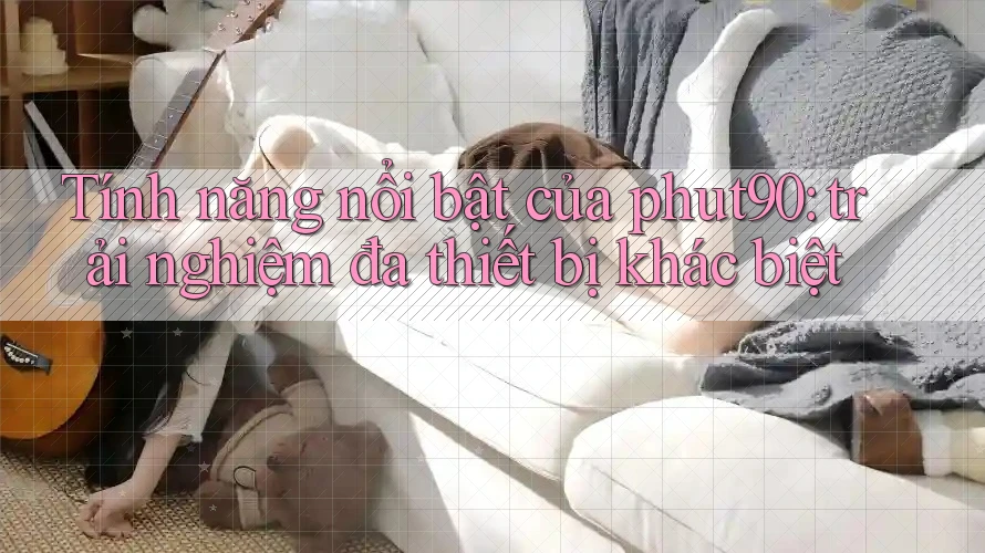 Tính năng nổi bật của phut90: trải nghiệm đa thiết bị khác biệt Tính năng nổi bật của phut90: trải nghiệm đa thiết bị khác biệt