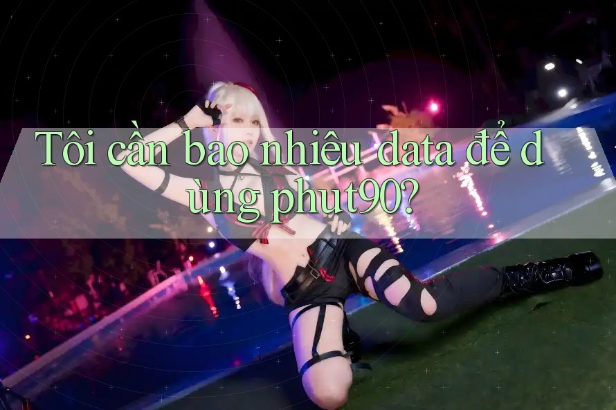 Tôi cần bao nhiêu data để dùng phut90?