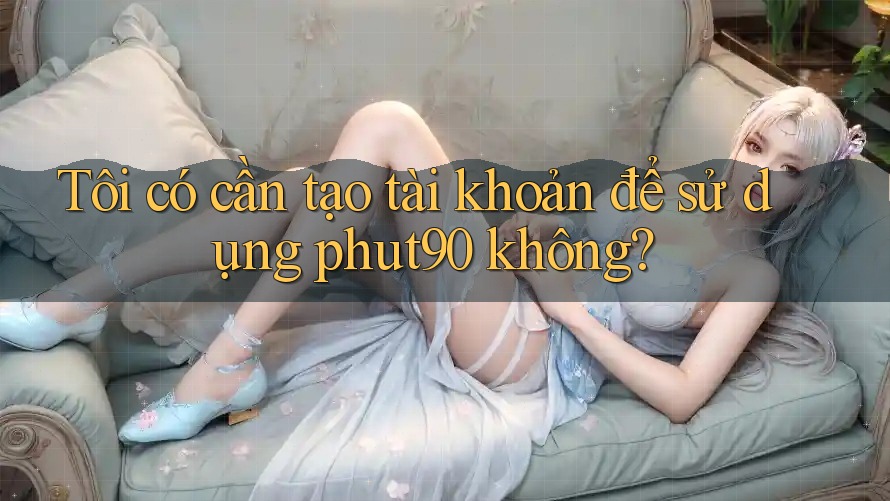 Tôi có cần tạo tài khoản để sử dụng phut90 không? Tôi có cần tạo tài khoản để sử dụng phut90 không?