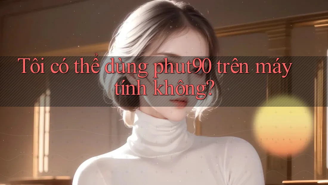 Tôi có thể dùng Phut90 trên máy tính không? Tôi có thể dùng Phut90 trên máy tính không?