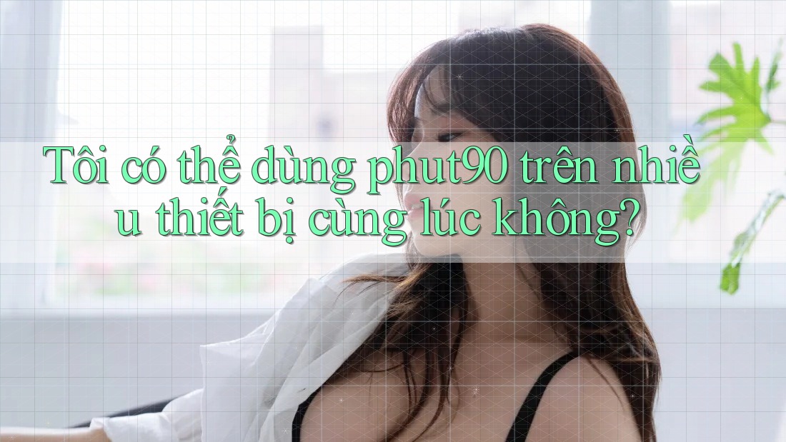 Tôi có thể dùng phut90 trên nhiều thiết bị cùng lúc không? Tôi có thể dùng phut90 trên nhiều thiết bị cùng lúc không?