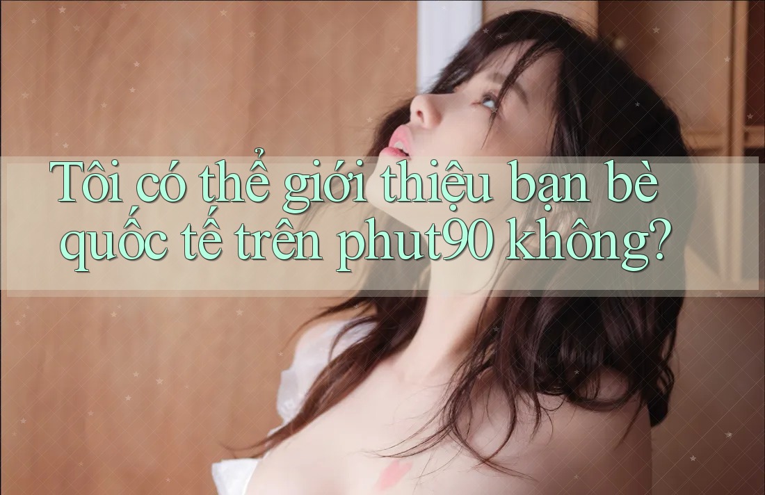 Tôi có thể giới thiệu bạn bè quốc tế trên phut90 không?