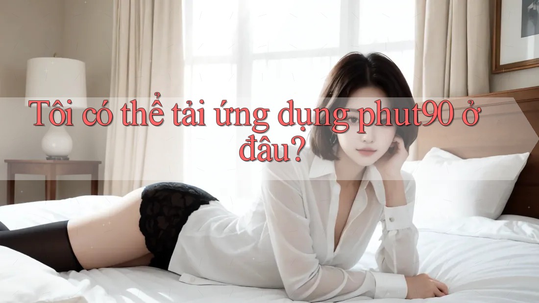 Tôi có thể tải ứng dụng phut90 ở đâu? Tôi có thể tải ứng dụng phut90 ở đâu?