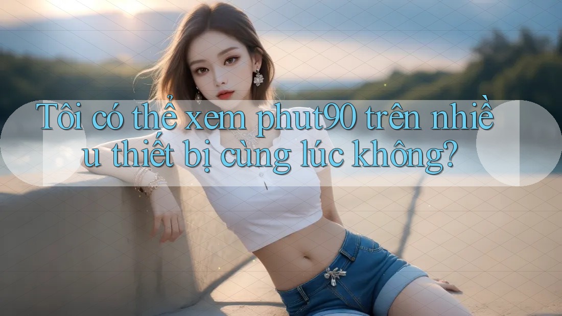 Tôi có thể xem phut90 trên nhiều thiết bị cùng lúc không? Tôi có thể xem phut90 trên nhiều thiết bị cùng lúc không?